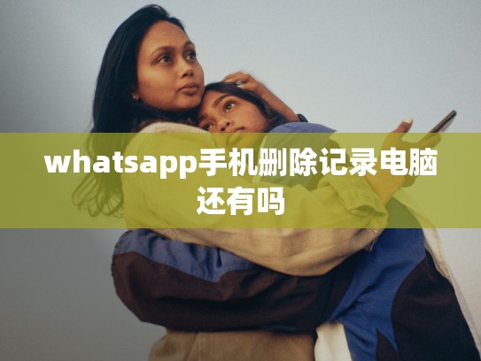 whatsapp手机删除记录电脑还有吗