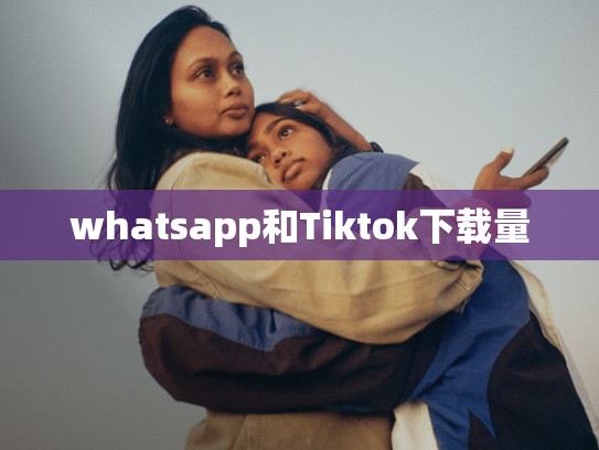 whatsapp和Tiktok下载量